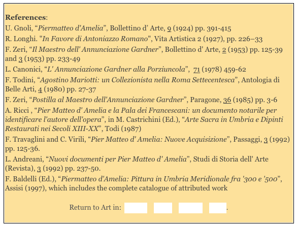 
References:  
U. Gnoli, “Piermatteo d'Amelia”, Bollettino d’ Arte, 9 (1924) pp. 391-415
R. Longhi. "In Favore di Antoniazzo Romano", Vita Artistica 2 (1927), pp. 226–33 
F. Zeri, “Il Maestro dell' Annunciazione Gardner”, Bollettino d' Arte, 2 (1953) pp. 125-39 and 3 (1953) pp. 233-49 
L. Canonici, “L' Annunciazione Gardner alla Porziuncola”,  71 (1978) 459-62
F. Todini, “Agostino Mariotti: un Collezionista nella Roma Settecentesca”, Antologia di Belle Arti, 4 (1980) pp. 27-37 
F. Zeri, “Postilla al Maestro dell'Annunciazione Gardner”, Paragone, 36 (1985) pp. 3-6
A. Ricci , “Pier Matteo d' Amelia e la Pala dei Francescani: un documento notarile per identificare l'autore dell'opera”, in M. Castrichini (Ed.), “Arte Sacra in Umbria e Dipinti Restaurati nei Secoli XIII-XX”, Todi (1987)
F. Travaglini and C. Virili, “Pier Matteo d' Amelia: Nuove Acquisizione”, Passaggi, 3 (1992) pp. 125-36. 
L. Andreani, “Nuovi documenti per Pier Matteo d' Amelia”, Studi di Storia dell' Arte (Revista), 3 (1992) pp. 237-50. 
F. Baldelli (Ed.), “Piermatteo d'Amelia: Pittura in Umbria Meridionale fra '300 e '500”, Assisi (1997), which includes the complete catalogue of attributed work
Return to Art in:  Amelia    Narni    Orvieto    Terni.
