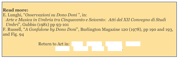 
Read more: 
E. Lunghi, “Osservazioni su Dono Doni ”, in:
Arte e Musica in Umbria tra Cinquecento e Seicento:  Atti del XII Convegno di Studi Umbri”, Gubbio (1981) pp 93-101
F. Russell, “A Gonfalone by Dono Doni”, Burlington Magazine 120 (1978), pp 190 and 193, and Fig. 94

Return to Art in:  Assisi    Bettona    Bevagna    Foligno    
Gubbio    Perugia    Spello    Spoleto. 
