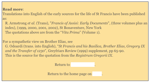 
Read more:  
Translations into English of the early sources for the life of St Francis have been published as: 
R. Armstrong et al. (Trans), "Francis of Assisi: Early Documents", (three volumes plus an index), (1999, 2000, 2001, 2002), St Bonaventure, New York  
The quotations above are from the “Vita Prima” (Volume 1). 

For a sympathetic view on Brother Elias, see 
G. Odoardi (trans. into English), “St Francis and his Basilica, Brother Elias, Gregory IX and the Transfer of 1230”, Greyfriars Review (1999) supplement, pp 65-90.  
This is the source for the quotation from the Registrum Gregorii IX.  

Return to Saints of Assisi. 

Return to the home page on Assisi. 
