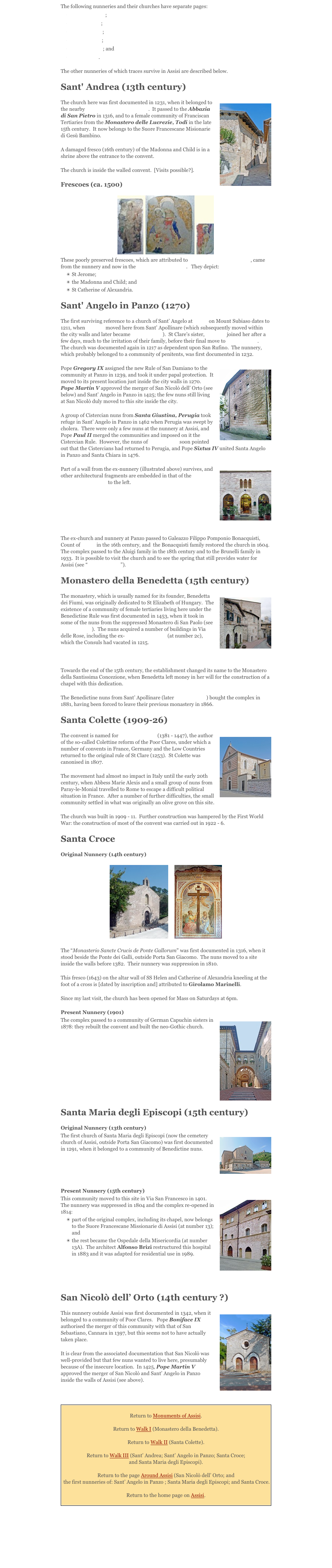 The following nunneries and their churches have separate pages: 
Santa Caterina; 
Santa Chiara; 
San Damiano; 
San Giacomo;
San Giuseppe; and 
San Quirico.
The other nunneries of which traces survive in Assisi are described below.
Sant' Andrea (13th century) 
￼The church here was first documented in 1231, when it belonged to the nearby San Giacomo di Murorupto.  It passed to the Abbazia di San Pietro in 1316, and to a female community of Franciscan Tertiaries from the Monastero delle Lucrezie, Todi in the late 15th century.  It now belongs to the Suore Francescane Misionarie di Gesù Bambino. A damaged fresco (16th century) of the Madonna and Child is in a shrine above the entrance to the convent.The church is inside the walled convent.  [Visits possible?].  
Frescoes (ca. 1500)￼ 
These poorly preserved frescoes, which are attributed to Andrea d' Assisi, l' Ingegno, came from the nunnery and now in the Pinacoteca Comunale.   They depict: 
St Jerome; 
the Madonna and Child; and 
St Catherine of Alexandria. 
Sant' Angelo in Panzo (1270) 
The first surviving reference to a church of Sant’ Angelo at Panzo on Mount Subiaso dates to 1211, when St Clare moved here from Sant’ Apollinare (which subsequently moved within the city walls and later became San Giuseppe).  St Clare's sister, St Agnes joined her after a few days, much to the irritation of their family, before their final move to San Damiano.   The church was documented again in 1217 as dependent upon San Rufino.  The nunnery, which probably belonged to a community of penitents, was first documented in 1232.￼Pope Gregory IX assigned the new Rule of San Damiano to the community at Panzo in 1239, and took it under papal protection.  It moved to its present location just inside the city walls in 1270.    Pope Martin V approved the merger of San Nicolò dell’ Orto (see below) and Sant’ Angelo in Panzo in 1425; the few nuns still living at San Nicolò duly moved to this site inside the city.  
A group of Cistercian nuns from Santa Giustina, Perugia took refuge in Sant’ Angelo in Panzo in 1462 when Perugia was swept by cholera.  There were only a few nuns at the nunnery at Assisi, and Pope Paul II merged the communities and imposed on it the Cistercian Rule.  However, the nuns of Santa Chiara soon pointed out that the Cistercians had returned to Perugia, and Pope Sixtus IV united Santa Angelo in Panzo and Santa Chiara in 1476. 
￼Part of a wall from the ex-nunnery (illustrated above) survives, and other architectural fragments are embedded in that of the Seminario Vescovile to the left. 



The ex-church and nunnery at Panzo passed to Galeazzo Filippo Pomponio Bonacquisti, Count of Panzo in the 16th century, and  the Bonacquisti family restored the church in 1604.  The complex passed to the Aluigi family in the 18th century and to the Brunelli family in 1933.  It is possible to visit the church and to see the spring that still provides water for Assisi (see “ Around Assisi”). 
Monastero della Benedetta (15th century) 
￼The monastery, which is usually named for its founder, Benedetta dei Fiumi, was originally dedicated to St Elizabeth of Hungary.  The existence of a community of female tertiaries living here under the Benedictine Rule was first documented in 1453, when it took in some of the nuns from the suppressed Monastero di San Paolo (see San Giuseppe).  The nuns acquired a number of buildings in Via delle Rose, including the ex-Palazzo Consulare (at number 2c), which the Consuls had vacated in 1215.
Towards the end of the 15th century, the establishment changed its name to the Monastero della Santissima Concezione, when Benedetta left money in her will for the construction of a chapel with this dedication.  The Benedictine nuns from Sant’ Apollinare (later San Giuseppe) bought the complex in 1881, having been forced to leave their previous monastery in 1866.  
Santa Colette (1909-26) 
￼The convent is named for St Colette Boilet (1381 - 1447), the author of the so-called Colettine reform of the Poor Clares, under which a number of convents in France, Germany and the Low Countries returned to the original rule of St Clare (1253).  St Colette was canonised in 1807.
The movement had almost no impact in Italy until the early 20th century, when Abbess Marie Alexis and a small group of nuns from Paray-le-Monial travelled to Rome to escape a difficult political situation in France.  After a number of further difficulties, the small community settled in what was originally an olive grove on this site. The church was built in 1909 - 11.  Further construction was hampered by the First World War: the construction of most of the convent was carried out in 1922 - 6.
Santa Croce 
Original Nunnery (14th century) 
￼     ￼
The “Monasterio Sancte Crucis de Ponte Gallorum" was first documented in 1316, when it stood beside the Ponte dei Galli, outside Porta San Giacomo.  The nuns moved to a site inside the walls before 1382.  Their nunnery was suppression in 1810.  
This fresco (1643) on the altar wall of SS Helen and Catherine of Alexandria kneeling at the foot of a cross is [dated by inscription and] attributed to Girolamo Marinelli. 
Since my last visit, the church has been opened for Mass on Saturdays at 6pm.
Present Nunnery (1901) 
￼The complex passed to a community of German Capuchin sisters in 1878: they rebuilt the convent and built the neo-Gothic church. 





Santa Maria degli Episcopi (15th century) 
Original Nunnery (13th century) 
￼The first church of Santa Maria degli Episcopi (now the cemetery church of Assisi, outside Porta San Giacomo) was first documented in 1291, when it belonged to a community of Benedictine nuns. 


Present Nunnery (15th century) 
￼This community moved to this site in Via San Francesco in 1401.  The nunnery was suppressed in 1804 and the complex re-opened in 1814: 
part of the original complex, including its chapel, now belongs to the Suore Francescane Missionarie di Assisi (at number 13); and 
the rest became the Ospedale della Misericordia (at number 13A).  The architect Alfonso Brizi restructured this hospital in 1883 and it was adapted for residential use in 1989.    


San Nicolò dell’ Orto (14th century ?) 
￼This nunnery outside Assisi was first documented in 1342, when it belonged to a community of Poor Clares.   Pope Boniface IX authorised the merger of this community with that of San Sebastiano, Cannara in 1397, but this seems not to have actually taken place.  
It is clear from the associated documentation that San Nicolò was well-provided but that few nuns wanted to live here, presumably because of the insecure location.  In 1425, Pope Martin V approved the merger of San Nicolò and Sant’ Angelo in Panzo inside the walls of Assisi (see above). 

￼