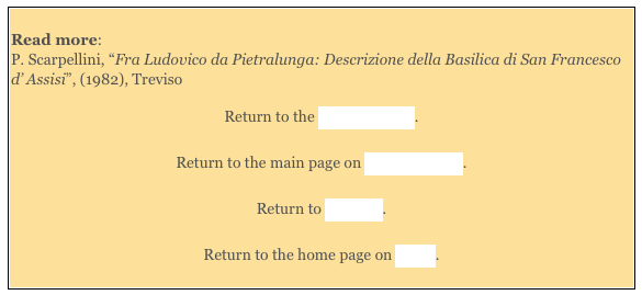 
Read more: 
P. Scarpellini, “Fra Ludovico da Pietralunga: Descrizione della Basilica di San Francesco d’ Assisi”, (1982), Treviso

Return to the Lower Church.

Return to the main page on San Francesco.

Return to Walk III.

Return to the home page on Assisi. 
