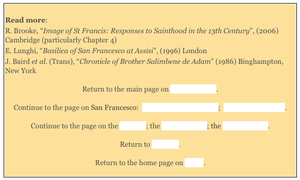 
Read more:  
R. Brooke, “Image of St Francis: Responses to Sainthood in the 13th Century”, (2006) Cambridge (particularly Chapter 4) 
E. Lunghi, “Basilica of San Francesco at Assisi”, (1996) London 
J. Baird et al. (Trans), “Chronicle of Brother Salimbene de Adam” (1986) Binghampton, New York 

Return to the main page on San Francesco. 

Continue to the page on San Francesco:  in the Period 1253-1300;  in the 14th Century. 

Continue to the page on the Exterior; the Upper Church; the Lower Church. 

Return to Walk III. 

Return to the home page on Assisi. 
