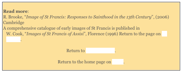 
Read more:  R. Brooke, “Image of St Francis: Responses to Sainthood in the 13th Century”, (2006) Cambridge
A comprehensive catalogue of early images of St Francis is published in 
W. Cook, “Images of St Francis of Assisi”, Florence (1996) Return to the page on St Francis.  

Return to Saints of Assisi. 

Return to the home page on Assisi. 
