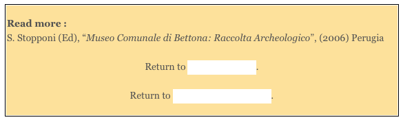 
Read more : 
S. Stopponi (Ed), “Museo Comunale di Bettona: Raccolta Archeologico”, (2006) Perugia 

Return to Around Bettona.  

Return to Monuments of Bettona.
