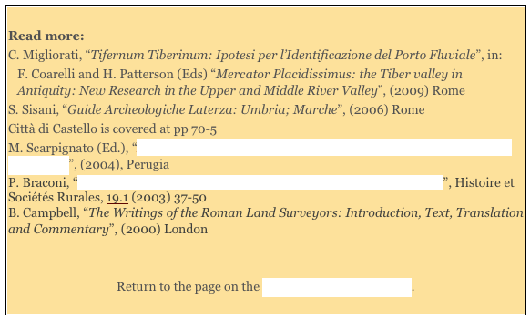 
Read more: 
C. Migliorati, “Tifernum Tiberinum: Ipotesi per l’Identificazione del Porto Fluviale”, in:
F. Coarelli and H. Patterson (Eds) “Mercator Placidissimus: the Tiber valley in Antiquity: New Research in the Upper and Middle River Valley”, (2009) Rome 
S. Sisani, “Guide Archeologiche Laterza: Umbria; Marche”, (2006) Rome
Città di Castello is covered at pp 70-5
M. Scarpignato (Ed.), “Alle Radici della Città: Testimonianze Archeologiche di Tifernum Tiberinum”, (2004), Perugia
P. Braconi, “Les Premiers Propriétaires de la Villa de Pline le Jeune in Tuscis”, Histoire et Sociétés Rurales, 19.1 (2003) 37-50 
B. Campbell, “The Writings of the Roman Land Surveyors: Introduction, Text, Translation and Commentary”, (2000) London 


Return to the page on the History of Città di Castello. 
