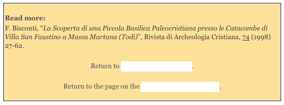 
Read more: 
F. Bisconti, “La Scoperta di una Piccola Basilica Paleocristiana presso le Catacombe di Villa San Faustino a Massa Martana (Todi)”, Rivista di Archeologia Cristiana, 74 (1998) 27-62. 

Return to Around Massa Martana.  

Return to the page on the History of Massa Martana. 
