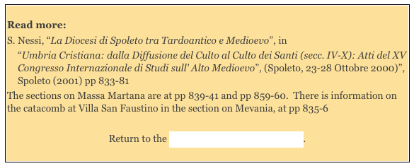
Read more: 
S. Nessi, “La Diocesi di Spoleto tra Tardoantico e Medioevo”, in 
“Umbria Cristiana: dalla Diffusione del Culto al Culto dei Santi (secc. IV-X): Atti del XV Congresso Internazionale di Studi sull' Alto Medioevo”, (Spoleto, 23-28 Ottobre 2000)”, Spoleto (2001) pp 833-81 
The sections on Massa Martana are at pp 839-41 and pp 859-60.  There is information on the catacomb at Villa San Faustino in the section on Mevania, at pp 835-6 
Return to the Home Page on Massa Martana. 
