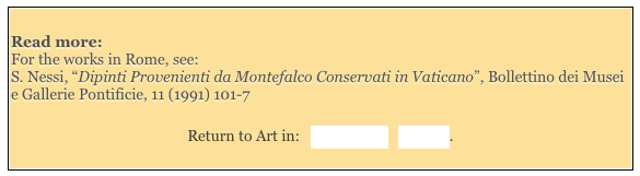 
Read more: 
For the works in Rome, see: 
S. Nessi, “Dipinti Provenienti da Montefalco Conservati in Vaticano”, Bollettino dei Musei e Gallerie Pontificie, 11 (1991) 101-7

Return to Art in:   Montefalco   Spoleto.
