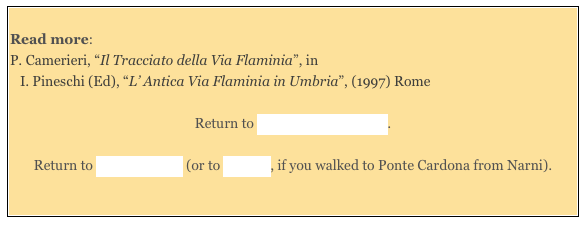 
Read more: 
P. Camerieri, “Il Tracciato della Via Flaminia”, in 
I. Pineschi (Ed), “L’ Antica Via Flaminia in Umbria”, (1997) Rome 

Return to Monuments of Narni.  

Return to Around Narni (or to Walk II, if you walked to Ponte Cardona from Narni).

