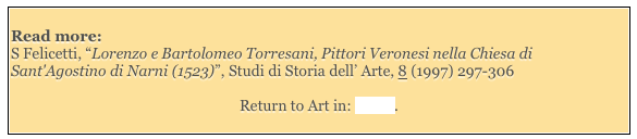 
Read more: 
S Felicetti, “Lorenzo e Bartolomeo Torresani, Pittori Veronesi nella Chiesa di Sant'Agostino di Narni (1523)”, Studi di Storia dell’ Arte, 8 (1997) 297-306

Return to Art in: Narni. 
