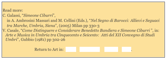 
Read more: 
C. Galassi, “Simeone Ciburri”, 
in A. Ambrosini Massari and M. Cellini (Eds.), “Nel Segno di Barocci: Allievi e Seguaci tra Marche, Umbria, Siena”, (2005) Milan pp 330-3 
V. Casale, “Come Distinguere e Considerare Benedetto Bandiera e Simeone Ciburri ”, in:
Arte e Musica in Umbria tra Cinquecento e Seicento:  Atti del XII Convegno di Studi Umbri”, Gubbio (1981) pp 302-26

Return to Art in:  Assisi    Montefalco     Perugia    Trevi.  
