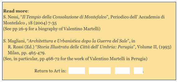 
Read more: 
S. Nessi, “Il Tempio della Consolazione di Montefalco”, Periodico dell’ Accademia di Montefalco , 18 (2004) 7-35  
(See pp 26-9 for a biography of Valentino Martelli) 

S. Magliani, “Architettura e Urbanistica dopo la Guerra del Sale”, in 
R. Rossi (Ed.) “Storia Illustrata delle Città dell’ Umbria: Perugia”, Volume II, (1993) Milan, pp. 465-479. 
(See, in particular, pp 468-72 for the work of Valentino Martelli in Perugia)
Return to Art in:  Bevagna    Montefalco    Perugia    Todi. 
