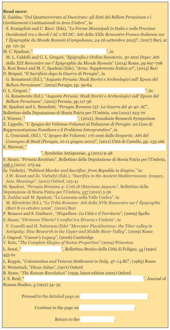 
Read more: 
E. Zuddas, “Dal Quattuorvirato al Duovirato: gli Esiti del Bellum Perusinum e i Cambiamenti Costituzionali in Area Umbra”, in 
S. Evangelisti and C. Ricci  (Eds), “Le Forme Municipali in Italia e nelle Province Occidentali tra o Secoli I AC e III DC: Atti della XXIe Rencontre Franco-Italienne sur l’ Épigraphie du Monde Romain (Campobasso, 24-26 settembre 2015)”, (2017) Bari, at pp. 121-32
M. C. Spadoni, “I Volumni Perugini : Senatori a Roma?”, in 
M. L. Caldelli and G. L. Gregori, “Epigrafia e Ordine Senatorio, 30 Anni Dopo: Atti della XIX Rencontre sur l' Epigraphie du Monde Romain” (2014) Rome, pp 697-708
L. Rosi Bonci and M. C. Spadoni (Eds), “Arna: Supplementa Italica 27”, (2013) Bari 
D. Briquel, “Il Sacrificio dopo la Guerra di Perugia”, in 
G. Bonamenti (Ed.), “Augusta Perusia: Studi Storici e Archeologici sull' Epoca del Bellum Perusinum”, (2012) Perugia, pp. 39-64
G. L. Gregori, “In Cerca di Fortuna? Forestieri a Perusia, Perusini Forestieri”, in: 
G. Bonamente (Ed.), “Augusta Perusia: Studi Storici e Archeologici sull' Epoca del Bellum Perusinum”, (2012) Perusia, pp.117-36
M. Spadoni and L. Benedetti, “Perugia Romana (3): La Guerra del 41-40  AC”, Bollettino della Deputazione di Storia Patria per l’Umbria, 109 (2012) 223-70J. Warner, “Human Sacrifice at Perusia”, (2012), Sunoikisis Research Symposium
E. Lippolis, “L' Ipogeo dei Velimna-Volumni al Palazzone di Perugia: un Caso di Rappresentazione Familiare e il Problema Interpretativo”, in 
L. Cenciaioli, (Ed.), “L' Ipogeo dei Volumni: 170 anni dalla Scoperta: Atti del Convegno di Studi (Perugia, 10-11 giugno 2010)”, (2011) Città di Castello, pp. 135-166
E. Marroni, “I Taccuini Epigrafici di Jean Fopse, Artista e Viaggiatore Olandese negli Anni tra 1581 e 1586”, Symbolae Antiquariae, 4 (2011) 9-48
S. Sisani, “Perusia Restituta”, Bollettino della Deputazione di Storia Patria per l’Umbria, 108:1 (2011)  273-94  
Zs. Várhelyi, “Political Murder and Sacrifice: from Republic to Empire,” in: 
J.W. Knust and Zs. Várhelyi (Eds.), “Sacrifice in the Ancient Mediterranean: Images, Acts, Meanings”, (2011) Oxford, 125-41M. Spadoni, “Perugia Romana 4: L'età di Ottaviano Augusto”, Bollettino della Deputazione di Storia Patria per l'Umbria, 107 (2010) 5-56
E. Zuddas and M. Spadoni, “La Lemonia nella Valle Umbra”, in 
M. Silvestrini (Ed.), “Le Tribù Romane: Atti della XVIe Rencontre sur l’ Épigraphie (Bari 8-10 ottobre 2009”, (2010) Bari
P. Bonacci and S. Guiducci , “Hispellum: La Città e il Territorio”, (2009) Spello
S. Sisani, “Dirimens Tiberis? I confini tra Etruria e Umbria”, in
F. Coarelli and H. Patterson (Eds) “Mercator Placidissimus: the Tiber valley in Antiquity: New Research in the Upper and Middle River Valley”, (2009) Rome
J. Osgood, “Caesar’s Legacy”, (2006) Cambridge 
V. Katz, “The Complete Elegies of Sextus Propertius” (2004) Princeton 
L. Sensi, “Gli Ottoviri di Plestia”, Bollettino Storico della Città di Foligno, 14 (1990) 455-61
L. Keppie, “Colonisation and Veteran Settlement in Italy, 47–14 BC”, (1983) Rome
S. Weinstock, “Divus Julius”, (1971) OxfordR. Syme, “The Roman Revolution” (1939, latest edition 2002) Oxford 
J. S. Reid, “Human Sacrifices at Rome and Other Notes on Roman Religion”, Journal of Roman Studies, 2 (1912) 34‑52

Proceed to the detailed page on Literary Sources for Ancient Perugia.

Continue to the page on Perusia in the Roman Empire.

Return to the History of Perugia.
