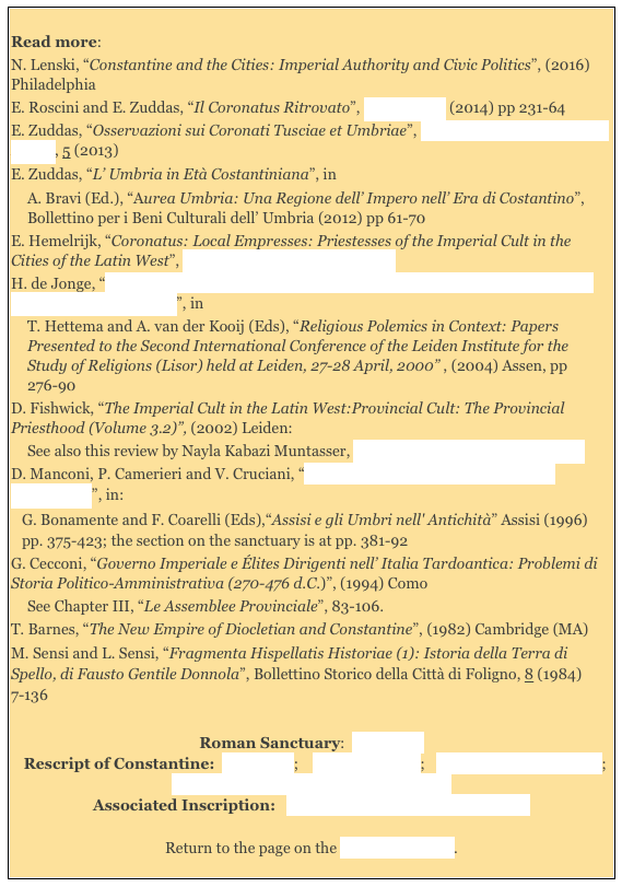 
Read more: 
N. Lenski, “Constantine and the Cities: Imperial Authority and Civic Politics”, (2016) Philadelphia  
E. Roscini and E. Zuddas, “Il Coronatus Ritrovato”, Epigraphica (2014) pp 231-64  
E. Zuddas, “Osservazioni sui Coronati Tusciae et Umbriae”, Hormos: Ricerche di Storia Antica, 5 (2013) 
E. Zuddas, “L’ Umbria in Età Costantiniana”, in 
A. Bravi (Ed.), “Aurea Umbria: Una Regione dell’ Impero nell’ Era di Costantino”, Bollettino per i Beni Culturali dell’ Umbria (2012) pp 61-70 
E. Hemelrijk, “Coronatus: Local Empresses: Priestesses of the Imperial Cult in the Cities of the Latin West”, Phoenix 61: 3/4 (2007), 318-49  
H. de Jonge, “The Function of Religious Polemics: The Case of the Revelation of John versus the Imperial Cult”, in 
T. Hettema and A. van der Kooij (Eds), “Religious Polemics in Context: Papers Presented to the Second International Conference of the Leiden Institute for the Study of Religions (Lisor) held at Leiden, 27-28 April, 2000” , (2004) Assen, pp 276-90
D. Fishwick, “The Imperial Cult in the Latin West:Provincial Cult: The Provincial Priesthood (Volume 3.2)”, (2002) Leiden:
See also this review by Nayla Kabazi Muntasser, Bryn Mawr Classical Review 2006
D. Manconi, P. Camerieri and V. Cruciani, “Hispellum: Pianificazione Urbana e Territoriale”, in: 
G. Bonamente and F. Coarelli (Eds),“Assisi e gli Umbri nell' Antichità” Assisi (1996) pp. 375-423; the section on the sanctuary is at pp. 381-92
G. Cecconi, “Governo Imperiale e Élites Dirigenti nell’ Italia Tardoantica: Problemi di Storia Politico-Amministrativa (270-476 d.C.)”, (1994) Como
See Chapter III, “Le Assemblee Provinciale”, 83-106.
T. Barnes, “The New Empire of Diocletian and Constantine”, (1982) Cambridge (MA) 
M. Sensi and L. Sensi, “Fragmenta Hispellatis Historiae (1): Istoria della Terra di Spello, di Fausto Gentile Donnola”, Bollettino Storico della Città di Foligno, 8 (1984) 7-136
Roman Sanctuary:  Main Page    
  Rescript of Constantine:  Main Page;    Flavia Constans;   Templum Flaviae Gentis;  Theatrical Shows and Gladiatorial Games
Associated Inscription:   Caius Matrinius Aurelius Antoninus  

Return to the page on the History of Spello.
