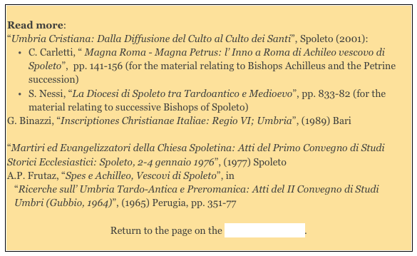 
Read more: 
“Umbria Cristiana: Dalla Diffusione del Culto al Culto dei Santi”, Spoleto (2001): 
C. Carletti, “ Magna Roma - Magna Petrus: l’ Inno a Roma di Achileo vescovo di Spoleto”,  pp. 141-156 (for the material relating to Bishops Achilleus and the Petrine succession)
S. Nessi, “La Diocesi di Spoleto tra Tardoantico e Medioevo”, pp. 833-82 (for the material relating to successive Bishops of Spoleto)
G. Binazzi, “Inscriptiones Christianae Italiae: Regio VI; Umbria”, (1989) Bari 

“Martiri ed Evangelizzatori della Chiesa Spoletina: Atti del Primo Convegno di Studi Storici Ecclesiastici: Spoleto, 2-4 gennaio 1976”, (1977) Spoleto 
A.P. Frutaz, “Spes e Achilleo, Vescovi di Spoleto”, in  
“Ricerche sull’ Umbria Tardo-Antica e Preromanica: Atti del II Convegno di Studi Umbri (Gubbio, 1964)”, (1965) Perugia, pp. 351-77

Return to the page on the History of Spoleto.
