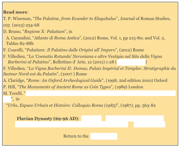 
Read more: 
T. P. Wiseman, “The Palatine, from Evander to Elagabalus”, Journal of Roman Studies,103  (2013) 234-68  
D. Bruno, “Regione X: Palatium”, in
A. Carandini, “Atlante di Roma Antica”, (2012) Rome, Vol. 1, pp 215-80; and Vol. 2, Tables 82-88b
F. Coarelli, “Palatium: Il Palatino dalle Origini all' Impero”, (2012) Rome Villedieu, “La ‘Coenatio Rotunda’ Neroniana e altre Vestigia nel Sito della Vigna Barberini al Palatino”, Bollettino d’ Arte, 12 (2011) 1-28 (online abstract) 
F. Villedieu, “La Vigna Barberini II: Domus, Palais Impérial et Temples: Stratigraphie du Secteur Nord-est du Palatin”, (2007 ) Rome 
A. Claridge, “Rome: An Oxford Archeological Guide”, (1998, 2nd edition 2010) Oxford
P. Hill, “The Monuments of Ancient Rome as Coin Types”, (1989) London 
M. Torelli, “Culto Imperiale e Spazi Urbani in Età Flavia: Dai Rilievi Hartwig all' Arco di Tito”,  in 
“Urbs, Espace Urbain et Histoire: Colloquio Roma (1985)”, (1987), pp. 563-82 
 
Flavian Dynasty (69-96 AD):  Main Page    Domitian's Temples to Jupiter    
Flavian Dynasty: Haterii Temple/ Temple of Jupiter Stator       Literary Sources

Return to the  History Index 
