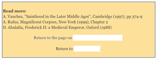 
Read more: A. Vauchez, "Sainthood in the Later Middle Ages", Cambridge (1997), pp 374-9 A. Rufus, Magnificent Corpses, New York (1999), Chapter 2 D. Abulafia, Frederick II: a Medieval Emperor, Oxford (1988)

Return to the page on Saints Venerated in Umbria. 

Return to Saints of Assisi.
