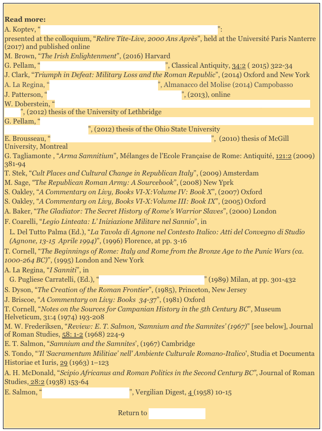 
Read more: 
A. Koptev, “Early Legislative Practice and the Leges Sacratae in Livy”:
presented at the colloquium, “Relire Tite-Live, 2000 Ans Après”, held at the Université Paris Nanterre (2017) and published onlineM. Brown, “The Irish Enlightenment”, (2016) Harvard
G. Pellam, “Sacer, Sacrosanctus and Leges Sacratae”, Classical Antiquity, 34:2 ( 2015) 322-34
J. Clark, “Triumph in Defeat: Military Loss and the Roman Republic”, (2014) Oxford and New York
A. La Regina, “Pietrabbondante e il Sannio Antico”, Almanacco del Molise (2014) Campobasso
J. Patterson, “Samnites, Ligurians and Romans Revisited”, (2013), online
W. Doberstein, “The Samnite Legacy : an Examination of the Samnitic Influences upon the Roman State”, (2012) thesis of the University of Lethbridge
G. Pellam, “The Belly and the Limbs: Reconsidering the Idea of a Plebeian ‘State Within the State’ in the Early Roman Republic ”, (2012) thesis of the Ohio State University 
E. Brousseau, “Politics and Policy: Rome and Liguria (200-172 BC)”,  (2010) thesis of McGill University, Montreal 
G. Tagliamonte , “Arma Samnitium”, Mélanges de l'Ecole Française de Rome: Antiquité, 121:2 (2009) 381-94T. Stek, “Cult Places and Cultural Change in Republican Italy”, (2009) Amsterdam
M. Sage, “The Republican Roman Army: A Sourcebook”, (2008) New Yprk
S. Oakley, “A Commentary on Livy, Books VI-X:Volume IV: Book X”, (2007) Oxford
S. Oakley, “A Commentary on Livy, Books VI-X:Volume III: Book IX”, (2005) Oxford
A. Baker, “The Gladiator: The Secret History of Rome's Warrior Slaves”, (2000) London
F. Coarelli, “Legio Linteata: L’ Iniziazione Militare nel Sannio”, in 
L. Del Tutto Palma (Ed.), “La Tavola di Agnone nel Contesto Italico: Atti del Convegno di Studio (Agnone, 13-15  Aprile 1994)”, (1996) Florence, at pp. 3-16
T. Cornell, “The Beginnings of Rome: Italy and Rome from the Bronze Age to the Punic Wars (ca. 1000-264 BC)”, (1995) London and New York 
A. La Regina, “I Sanniti”, in 
G. Pugliese Carratelli, (Ed.), “Italia: Omnium Terrarum Parens” (1989) Milan, at pp. 301-432
S. Dyson, “The Creation of the Roman Frontier”, (1985), Princeton, New Jersey
J. Briscoe, “A Commentary on Livy: Books  34-37”, (1981) OxfordT. Cornell, “Notes on the Sources for Campanian History in the 5th Century BC”, Museum Helveticum, 31:4 (1974) 193-208
M. W. Frederiksen, “Review: E. T. Salmon, ‘Samnium and the Samnites’ (1967)” [see below], Journal of Roman Studies, 58: 1-2 (1968) 224-9
E. T. Salmon, “Samnium and the Samnites’, (1967) Cambridge 
S. Tondo, “'Il ‘Sacramentum Militiae’ nell' Ambiente Culturale Romano-Italico', Studia et Documenta Historiae et Iuris, 29 (1963) 1–123 
A. H. McDonald, “Scipio Africanus and Roman Politics in the Second Century BC”, Journal of Roman Studies, 28:2 (1938) 153-64 
E. Salmon, “Samnite and Roman Cumae”, Vergilian Digest, 4 (1958) 10-15 

Return to Site Map: Romans 