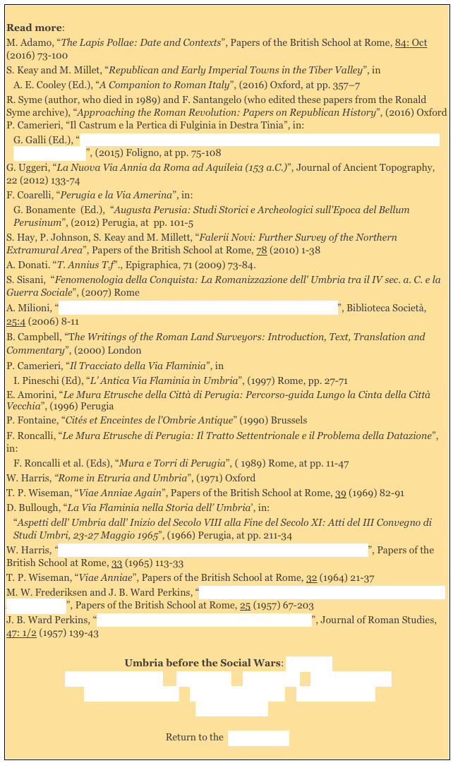 
Read more: 
M. Adamo, “The Lapis Pollae: Date and Contexts”, Papers of the British School at Rome, 84: Oct (2016) 73-100
S. Keay and M. Millet, “Republican and Early Imperial Towns in the Tiber Valley”, in 
A. E. Cooley (Ed.), “A Companion to Roman Italy”, (2016) Oxford, at pp. 357–7
R. Syme (author, who died in 1989) and F. Santangelo (who edited these papers from the Ronald Syme archive), “Approaching the Roman Revolution: Papers on Republican History”, (2016) Oxford P. Camerieri, “Il Castrum e la Pertica di Fulginia in Destra Tinia”, in: 
G. Galli (Ed.), “Foligno, Città Romana: Ricerche Storico, Urbanistico e Topografiche sull' Antica Città di Fulginia”, (2015) Foligno, at pp. 75-108G. Uggeri, “La Nuova Via Annia da Roma ad Aquileia (153 a.C.)”, Journal of Ancient Topography,  22 (2012) 133-74
F. Coarelli, “Perugia e la Via Amerina”, in: 
G. Bonamente  (Ed.),  “Augusta Perusia: Studi Storici e Archeologici sull'Epoca del Bellum Perusinum”, (2012) Perugia, at  pp. 101-5
S. Hay, P. Johnson, S. Keay and M. Millett, “Falerii Novi: Further Survey of the Northern Extramural Area”, Papers of the British School at Rome, 78 (2010) 1-38
A. Donati. “T. Annius T.f”., Epigraphica, 71 (2009) 73-84.
S. Sisani,  “Fenomenologia della Conquista: La Romanizzazione dell' Umbria tra il IV sec. a. C. e la Guerra Sociale”, (2007) Rome  
A. Milioni, “Il Ponte Capello e l’ Antica Viabilità alle Falde dei Monti Cimini”, Biblioteca Società, 25:4 (2006) 8-11
B. Campbell, “The Writings of the Roman Land Surveyors: Introduction, Text, Translation and Commentary”, (2000) London 
P. Camerieri, “Il Tracciato della Via Flaminia”, in 
I. Pineschi (Ed), “L’ Antica Via Flaminia in Umbria”, (1997) Rome, pp. 27-71 
E. Amorini, “Le Mura Etrusche della Città di Perugia: Percorso-guida Lungo la Cinta della Città Vecchia”, (1996) Perugia
P. Fontaine, “Cités et Enceintes de l'Ombrie Antique” (1990) Brussels 
F. Roncalli, “Le Mura Etrusche di Perugia: Il Tratto Settentrionale e il Problema della Datazione”, in:
F. Roncalli et al. (Eds), “Mura e Torri di Perugia”, ( 1989) Rome, at pp. 11-47
W. Harris, “Rome in Etruria and Umbria”, (1971) Oxford 
T. P. Wiseman, “Viae Anniae Again”, Papers of the British School at Rome, 39 (1969) 82-91D. Bullough, “La Via Flaminia nella Storia dell’ Umbria’, in: 
“Aspetti dell' Umbria dall' Inizio del Secolo VIII alla Fine del Secolo XI: Atti del III Convegno di Studi Umbri, 23-27 Maggio 1965”, (1966) Perugia, at pp. 211-34 
W. Harris, “The Via Cassia and the Via Traiana Nova between Bolsena and Chiusi”, Papers of the British School at Rome, 33 (1965) 113-33
T. P. Wiseman, “Viae Anniae”, Papers of the British School at Rome, 32 (1964) 21-37M. W. Frederiksen and J. B. Ward Perkins, “The Ancient Road Systems of the Central and Northern Ager Faliscus”, Papers of the British School at Rome, 25 (1957) 67-203 
J. B. Ward Perkins, “Etruscan and Roman Roads in Southern Etruria”, Journal of Roman Studies, 47: 1/2 (1957) 139-43

Umbria before the Social Wars: Main page
Umbrian Magistracies      Via Amerina     Via Flaminia     Second Punic War
 Umbrian Inscriptions     Etruscan Inscriptions     Latin Inscriptions  
   Literary Sources 

Return to the  History Index 
