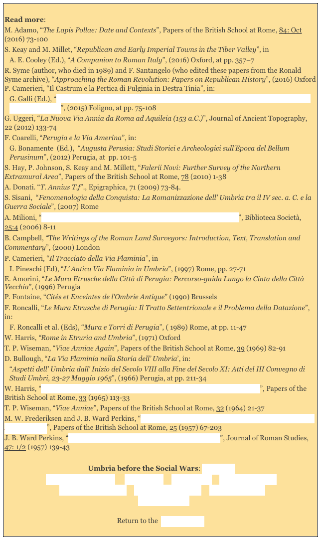 
Read more: 
M. Adamo, “The Lapis Pollae: Date and Contexts”, Papers of the British School at Rome, 84: Oct (2016) 73-100
S. Keay and M. Millet, “Republican and Early Imperial Towns in the Tiber Valley”, in 
A. E. Cooley (Ed.), “A Companion to Roman Italy”, (2016) Oxford, at pp. 357–7
R. Syme (author, who died in 1989) and F. Santangelo (who edited these papers from the Ronald Syme archive), “Approaching the Roman Revolution: Papers on Republican History”, (2016) Oxford P. Camerieri, “Il Castrum e la Pertica di Fulginia in Destra Tinia”, in: 
G. Galli (Ed.), “Foligno, Città Romana: Ricerche Storico, Urbanistico e Topografiche sull' Antica Città di Fulginia”, (2015) Foligno, at pp. 75-108G. Uggeri, “La Nuova Via Annia da Roma ad Aquileia (153 a.C.)”, Journal of Ancient Topography,  22 (2012) 133-74
F. Coarelli, “Perugia e la Via Amerina”, in: 
G. Bonamente  (Ed.),  “Augusta Perusia: Studi Storici e Archeologici sull'Epoca del Bellum Perusinum”, (2012) Perugia, at  pp. 101-5
S. Hay, P. Johnson, S. Keay and M. Millett, “Falerii Novi: Further Survey of the Northern Extramural Area”, Papers of the British School at Rome, 78 (2010) 1-38
A. Donati. “T. Annius T.f”., Epigraphica, 71 (2009) 73-84.
S. Sisani,  “Fenomenologia della Conquista: La Romanizzazione dell' Umbria tra il IV sec. a. C. e la Guerra Sociale”, (2007) Rome  
A. Milioni, “Il Ponte Capello e l’ Antica Viabilità alle Falde dei Monti Cimini”, Biblioteca Società, 25:4 (2006) 8-11
B. Campbell, “The Writings of the Roman Land Surveyors: Introduction, Text, Translation and Commentary”, (2000) London 
P. Camerieri, “Il Tracciato della Via Flaminia”, in 
I. Pineschi (Ed), “L’ Antica Via Flaminia in Umbria”, (1997) Rome, pp. 27-71 
E. Amorini, “Le Mura Etrusche della Città di Perugia: Percorso-guida Lungo la Cinta della Città Vecchia”, (1996) Perugia
P. Fontaine, “Cités et Enceintes de l'Ombrie Antique” (1990) Brussels 
F. Roncalli, “Le Mura Etrusche di Perugia: Il Tratto Settentrionale e il Problema della Datazione”, in:
F. Roncalli et al. (Eds), “Mura e Torri di Perugia”, ( 1989) Rome, at pp. 11-47
W. Harris, “Rome in Etruria and Umbria”, (1971) Oxford 
T. P. Wiseman, “Viae Anniae Again”, Papers of the British School at Rome, 39 (1969) 82-91D. Bullough, “La Via Flaminia nella Storia dell’ Umbria’, in: 
“Aspetti dell' Umbria dall' Inizio del Secolo VIII alla Fine del Secolo XI: Atti del III Convegno di Studi Umbri, 23-27 Maggio 1965”, (1966) Perugia, at pp. 211-34 
W. Harris, “The Via Cassia and the Via Traiana Nova between Bolsena and Chiusi”, Papers of the British School at Rome, 33 (1965) 113-33
T. P. Wiseman, “Viae Anniae”, Papers of the British School at Rome, 32 (1964) 21-37M. W. Frederiksen and J. B. Ward Perkins, “The Ancient Road Systems of the Central and Northern Ager Faliscus”, Papers of the British School at Rome, 25 (1957) 67-203 
J. B. Ward Perkins, “Etruscan and Roman Roads in Southern Etruria”, Journal of Roman Studies, 47: 1/2 (1957) 139-43

Umbria before the Social Wars: Main page
Umbrian Magistracies      Via Amerina     Via Flaminia     Second Punic War
 Umbrian Inscriptions     Etruscan Inscriptions     Latin Inscriptions  
   Literary Sources 

Return to the  History Index 
