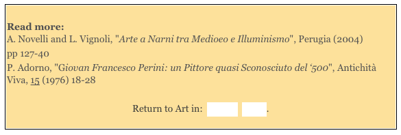 
Read more: A. Novelli and L. Vignoli, "Arte a Narni tra Medioeo e Illuminismo", Perugia (2004)
pp 127-40 
P. Adorno, "Giovan Francesco Perini: un Pittore quasi Sconosciuto del ‘500", Antichità Viva, 15 (1976) 18-28 

Return to Art in:  Amelia  Narni.
