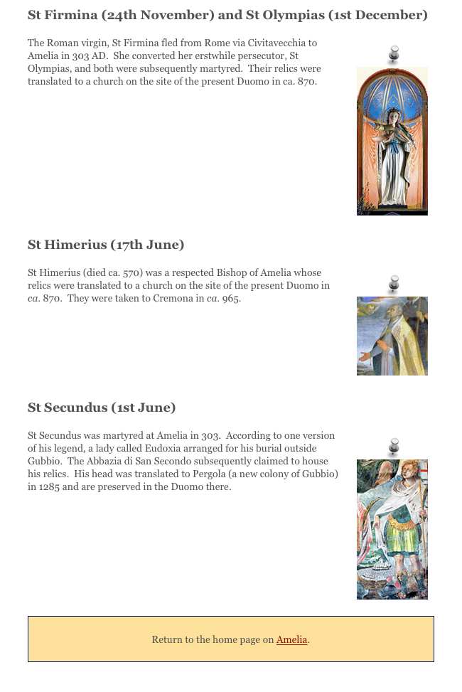 St Firmina (24th November) and St Olympias (1st December) 
￼The Roman virgin, St Firmina fled from Rome via Civitavecchia to Amelia in 303 AD.  She converted her erstwhile persecutor, St Olympias, and both were subsequently martyred.  Their relics were translated to a church on the site of the present Duomo in ca. 870. 





St Himerius (17th June) 
￼St Himerius (died ca. 570) was a respected Bishop of Amelia whose relics were translated to a church on the site of the present Duomo in ca. 870.  They were taken to Cremona in ca. 965. 



St Secundus (1st June)
￼St Secundus was martyred at Amelia in 303.  According to one version of his legend, a lady called Eudoxia arranged for his burial outside Gubbio.  The Abbazia di San Secondo subsequently claimed to house his relics.  His head was translated to Pergola (a new colony of Gubbio) in 1285 and are preserved in the Duomo there. 




￼