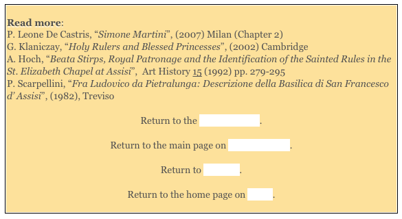 
Read more: 
P. Leone De Castris, “Simone Martini”, (2007) Milan (Chapter 2)
G. Klaniczay, “Holy Rulers and Blessed Princesses”, (2002) Cambridge 
A. Hoch, “Beata Stirps, Royal Patronage and the Identification of the Sainted Rules in the St. Elizabeth Chapel at Assisi”,  Art History 15 (1992) pp. 279-295 
P. Scarpellini, “Fra Ludovico da Pietralunga: Descrizione della Basilica di San Francesco d’ Assisi”, (1982), Treviso 

Return to the Lower Church. 

Return to the main page on San Francesco. 

Return to Walk III. 

Return to the home page on Assisi. 
