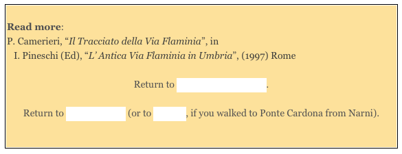 
Read more: 
P. Camerieri, “Il Tracciato della Via Flaminia”, in 
I. Pineschi (Ed), “L’ Antica Via Flaminia in Umbria”, (1997) Rome 

Return to Monuments of Narni.  

Return to Around Narni (or to Walk II, if you walked to Ponte Cardona from Narni).

