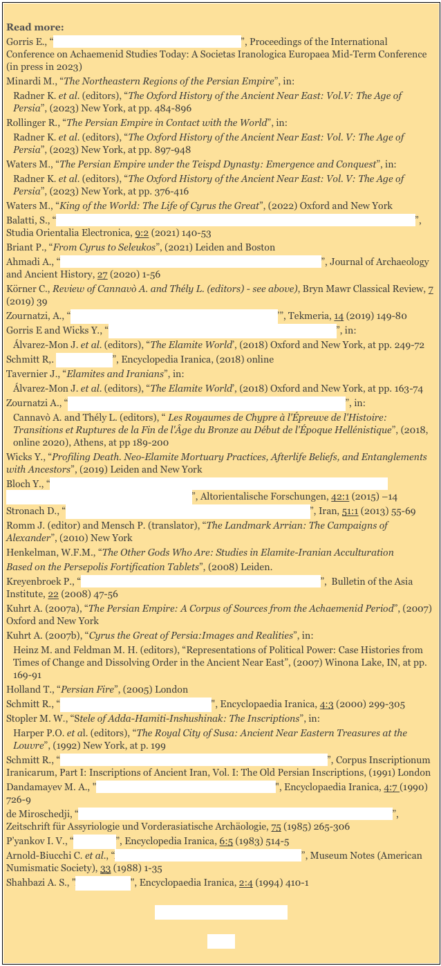 
Read more:
Gorris E., “Guess Who? Athamaita: a Rebel or a King?”, Proceedings of the International Conference on Achaemenid Studies Today: A Societas Iranologica Europaea Mid-Term Conference (in press in 2023)  
Minardi M., “The Northeastern Regions of the Persian Empire”, in:
Radner K. et al. (editors), “The Oxford History of the Ancient Near East: Vol.V: The Age of Persia”, (2023) New York, at pp. 484-896
Rollinger R., “The Persian Empire in Contact with the World”, in:
Radner K. et al. (editors), “The Oxford History of the Ancient Near East: Vol. V: The Age of Persia”, (2023) New York, at pp. 897-948
Waters M., “The Persian Empire under the Teispd Dynasty: Emergence and Conquest”, in:
Radner K. et al. (editors), “The Oxford History of the Ancient Near East: Vol. V: The Age of Persia”, (2023) New York, at pp. 376-416
Waters M., “King of the World: The Life of Cyrus the Great”, (2022) Oxford and New York
Balatti, S., “Yauna and Saka: Identity Constructions at the Margins of the Achaemenid Empire”, Studia Orientalia Electronica, 9:2 (2021) 140-53
Briant P., “From Cyrus to Seleukos”, (2021) Leiden and Boston
Ahmadi A., “The Bīsotūn Inscription: A Jeopardy of Achaemenid History”, Journal of Archaeology and Ancient History, 27 (2020) 1-56
Körner C., Review of Cannavò A. and Thély L. (editors) - see above), Bryn Mawr Classical Review, 7 (2019) 39
Zournatzi, A., “Cyrus the Great as a ‘King of the City of Anshan’”, Tekmeria, 14 (2019) 149-80
Gorris E and Wicks Y., “The Last Centuries of Elam: The Neo-Elamite Period”, in:
Álvarez-Mon J. et al. (editors), “The Elamite World’, (2018) Oxford and New York, at pp. 249-72
Schmitt R,. “Massagetae”, Encyclopedia Iranica, (2018) online
Tavernier J., “Elamites and Iranians”, in:
Álvarez-Mon J. et al. (editors), “The Elamite World’, (2018) Oxford and New York, at pp. 163-74
Zournatzi A., “Cyprus in the Achaemenid Rosters of Subject Peoples and Lands”, in: 
Cannavò A. and Thély L. (editors), “ Les Royaumes de Chypre à l'Épreuve de l'Histoire: Transitions et Ruptures de la Fin de l'Âge du Bronze au Début de l'Époque Hellénistique”, (2018, online 2020), Athens, at pp 189-200
Wicks Y., “Profiling Death. Neo-Elamite Mortuary Practices, Afterlife Beliefs, and Entanglements with Ancestors”, (2019) Leiden and New York
Bloch Y., “The Contribution of Babylonian Tablets in the Collection of David Sofer to the Chronology of the Revolts against Darius I”, Altorientalische Forschungen, 42:1 (2015) –14 
Stronach D., “Cyrus and the Kingship of Anshan: Further Perspectives”, Iran, 51:1 (2013) 55-69
Romm J. (editor) and Mensch P. (translator), “The Landmark Arrian: The Campaigns of Alexander”, (2010) New York 
Henkelman, W.F.M., “The Other Gods Who Are: Studies in Elamite-Iranian AcculturationBased on the Persepolis Fortification Tablets”, (2008) Leiden.
Kreyenbroek P., “On the Construction of Zoroastrianism in Western Iran”,  Bulletin of the Asia Institute, 22 (2008) 47-56   
Kuhrt A. (2007a), “The Persian Empire: A Corpus of Sources from the Achaemenid Period”, (2007) Oxford and New York 
Kuhrt A. (2007b), “Cyrus the Great of Persia:Images and Realities”, in: 
Heinz M. and Feldman M. H. (editors), “Representations of Political Power: Case Histories from Times of Change and Dissolving Order in the Ancient Near East”, (2007) Winona Lake, IN, at pp. 169-91
Holland T., “Persian Fire”, (2005) London
Schmitt R., “Bisotun (III): Darius's Inscriptions", Encyclopaedia Iranica, 4:3 (2000) 299-305
Stopler M. W., “Stele of Adda-Hamiti-Inshushinak: The Inscriptions”, in: 
Harper P.O. et al. (editors), “The Royal City of Susa: Ancient Near Eastern Treasures at the Louvre”, (1992) New York, at p. 199
Schmitt R., “The Bisitun Inscriptions of Darius the Great. Old Persian Text”, Corpus Inscriptionum Iranicarum, Part I: Inscriptions of Ancient Iran, Vol. I: The Old Persian Inscriptions, (1991) London
Dandamayev M. A., "Cambyses (Cambyses I and Cambyses II)", Encyclopaedia Iranica, 4:7 (1990) 726-9
de Miroschedji, “La Fin du Royaume d'Anšan et de Suse et la Naissance de l'Empire Perse”, Zeitschrift für Assyriologie und Vorderasiatische Archäologie, 75 (1985) 265-306
P’yankov I. V., “Cyropolis”, Encyclopedia Iranica, 6:5 (1983) 514-5 
Arnold-Biucchi C. et al., “A Greek Archaic Silver Hoard from Selinus”, Museum Notes (American Numismatic Society), 33 (1988) 1-35 
Shahbazi A. S., "Ariyaramna", Encyclopaedia Iranica, 2:4 (1994) 410-1

Foreign Wars (3rd century BC) 

Home 

