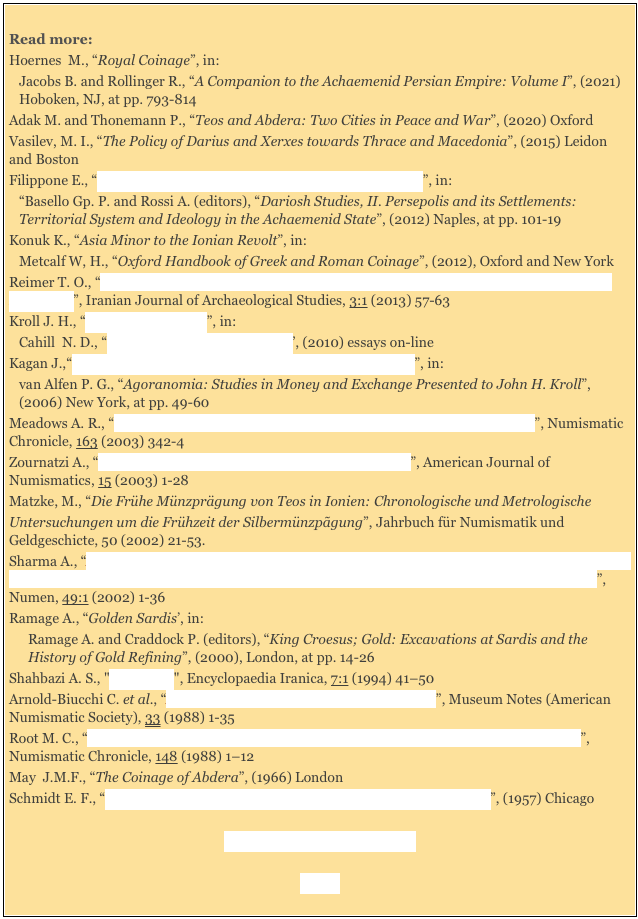 
Read more:
Hoernes  M., “Royal Coinage”, in: 
Jacobs B. and Rollinger R., “A Companion to the Achaemenid Persian Empire: Volume I”, (2021) Hoboken, NJ, at pp. 793-814
Adak M. and Thonemann P., “Teos and Abdera: Two Cities in Peace and War”, (2020) Oxford
Vasilev, M. I., “The Policy of Darius and Xerxes towards Thrace and Macedonia”, (2015) Leidon and Boston
Filippone E., “DPd/DPe and the Political Discourse of King Darius”, in: 
“Basello Gp. P. and Rossi A. (editors), “Dariosh Studies, II. Persepolis and its Settlements: Territorial System and Ideology in the Achaemenid State”, (2012) Naples, at pp. 101-19
Konuk K., “Asia Minor to the Ionian Revolt”, in:
Metcalf W, H., “Oxford Handbook of Greek and Roman Coinage”, (2012), Oxford and New York
Reimer T. O., “The Presentation of Gold in the Reliefs of the Eastern Staircase of the Apadana in Persepolis”, Iranian Journal of Archaeological Studies, 3:1 (2013) 57-63
Kroll J. H., “The Coins of Sardis”, in: 
Cahill  N. D., “The Lydians and Their World’, (2010) essays on-line 
Kagan J.,“Small Change and the Beginning of Coinage at Abdera”, in: 
van Alfen P. G., “Agoranomia: Studies in Money and Exchange Presented to John H. Kroll”, (2006) New York, at pp. 49-60
Meadows A. R., “The Apadana Foundation Deposit (IGCH 1789): Some Clarification”, Numismatic Chronicle, 163 (2003) 342-4
Zournatzi A., “The Apadana Coin Hoards, Darius I and the West”, American Journal of Numismatics, 15 (2003) 1-28 
Matzke, M., “Die Frühe Münzprägung von Teos in Ionien: Chronologische und MetrologischeUntersuchungen um die Frühzeit der Silbermünzpãgung”, Jahrbuch für Numismatik und Geldgeschicte, 50 (2002) 21-53.
Sharma A., “Apadana Hoard (6th Century BCE) yields Indus Script Hieroglyphs on Lydia Electrum Coin and Hindu Word in Darius I inscription: On Hindu, Hindustān, Hinduism and Hindutva”, Numen, 49:1 (2002) 1-36
Ramage A., “Golden Sardis’, in: 
Ramage A. and Craddock P. (editors), “King Croesus; Gold: Excavations at Sardis and the History of Gold Refining”, (2000), London, at pp. 14-26
Shahbazi A. S., "Persepolis", Encyclopaedia Iranica, 7:1 (1994) 41–50 
Arnold-Biucchi C. et al., “A Greek Archaic Silver Hoard from Selinus”, Museum Notes (American Numismatic Society), 33 (1988) 1-35 
Root M. C., “Evidence from Persepolis for the Dating of Persian and Archaic Greek Coinage”, Numismatic Chronicle, 148 (1988) 1–12
May  J.M.F., “The Coinage of Abdera”, (1966) London 
Schmidt E. F., “Persepolis II: Contents of the Treasury and Other Discoveries”, (1957) Chicago 

Foreign Wars (3rd century BC) 

Home 
