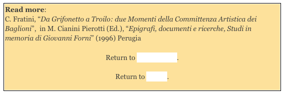 Read more: 
C. Fratini, “Da Grifonetto a Troilo: due Momenti della Committenza Artistica dei Baglioni”,  in M. Cianini Pierotti (Ed.), “Epigrafi, documenti e ricerche, Studi in memoria di Giovanni Forni” (1996) Perugia

Return to Sant’ Andrea. 

Return to Walk I.
