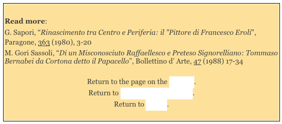 
Read more: 
G. Sapori, “Rinascimento tra Centro e Periferia: il "Pittore di Francesco Eroli", Paragone, 363 (1980), 3-20 
M. Gori Sassoli, “Di un Misconosciuto Raffaellesco e Preteso Signorelliano: Tommaso Bernabei da Cortona detto il Papacello”, Bollettino d’ Arte, 47 (1988) 17-34

Return to the page on the Interior. 
Return to Monuments of Spoleto.
Return to Walk I. 

