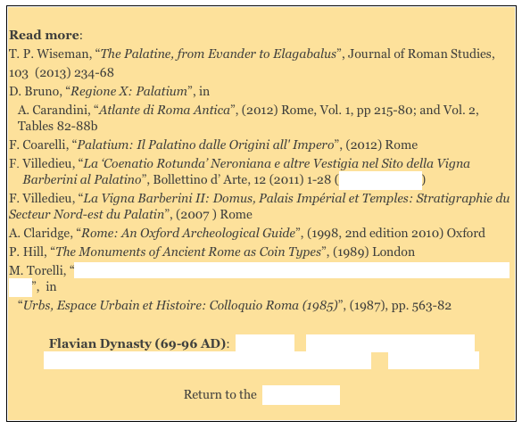 
Read more: 
T. P. Wiseman, “The Palatine, from Evander to Elagabalus”, Journal of Roman Studies,103  (2013) 234-68  
D. Bruno, “Regione X: Palatium”, in
A. Carandini, “Atlante di Roma Antica”, (2012) Rome, Vol. 1, pp 215-80; and Vol. 2, Tables 82-88b
F. Coarelli, “Palatium: Il Palatino dalle Origini all' Impero”, (2012) Rome Villedieu, “La ‘Coenatio Rotunda’ Neroniana e altre Vestigia nel Sito della Vigna Barberini al Palatino”, Bollettino d’ Arte, 12 (2011) 1-28 (online abstract) 
F. Villedieu, “La Vigna Barberini II: Domus, Palais Impérial et Temples: Stratigraphie du Secteur Nord-est du Palatin”, (2007 ) Rome 
A. Claridge, “Rome: An Oxford Archeological Guide”, (1998, 2nd edition 2010) Oxford
P. Hill, “The Monuments of Ancient Rome as Coin Types”, (1989) London 
M. Torelli, “Culto Imperiale e Spazi Urbani in Età Flavia: Dai Rilievi Hartwig all' Arco di Tito”,  in 
“Urbs, Espace Urbain et Histoire: Colloquio Roma (1985)”, (1987), pp. 563-82 
 
Flavian Dynasty (69-96 AD):  Main Page    Domitian's Temples to Jupiter    
Flavian Dynasty: Haterii Temple/ Temple of Jupiter Stator       Literary Sources

Return to the  History Index 
