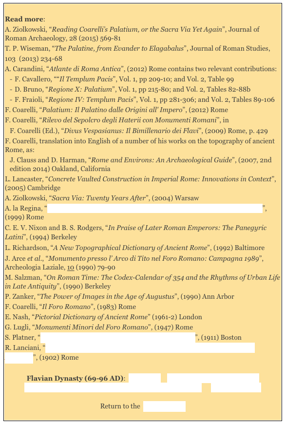 
Read more: 
A. Ziolkowski, “Reading Coarelli’s Palatium, or the Sacra Via Yet Again”, Journal of Roman Archaeology, 28 (2015) 569-81
T. P. Wiseman, “The Palatine, from Evander to Elagabalus”, Journal of Roman Studies,103  (2013) 234-68 
A. Carandini, “Atlante di Roma Antica”, (2012) Rome contains two relevant contributions: 
F. Cavallero, ““Il Templum Pacis”, Vol. 1, pp 209-10; and Vol. 2, Table 99
D. Bruno, “Regione X: Palatium”, Vol. 1, pp 215-80; and Vol. 2, Tables 82-88b
F. Fraioli, “Regione IV: Templum Pacis”, Vol. 1, pp 281-306; and Vol. 2, Tables 89-106  
F. Coarelli, “Palatium: Il Palatino dalle Origini all' Impero”, (2012) Rome F. Coarelli, “Rilevo del Sepolcro degli Haterii con Monumenti Romani”, in 
F. Coarelli (Ed.), “Divus Vespasianus: Il Bimillenario dei Flavi”, (2009) Rome, p. 429
F. Coarelli, translation into English of a number of his works on the topography of ancient Rome, as: 
J. Clauss and D. Harman, “Rome and Environs: An Archaeological Guide”, (2007, 2nd edition 2014) Oakland, California 
L. Lancaster, “Concrete Vaulted Construction in Imperial Rome: Innovations in Context”, (2005) Cambridge  
A. Ziolkowski, “Sacra Via: Twenty Years After”, (2004) Warsaw 
A. la Regina, “Roma: L' Archeologia del Novecento e le Nuove Prospettive degli Studi”, (1999) Rome 
C. E. V. Nixon and B. S. Rodgers, “In Praise of Later Roman Emperors: The Panegyric Latini”, (1994) Berkeley
L. Richardson, “A New Topographical Dictionary of Ancient Rome”, (1992) Baltimore 
J. Arce et al., “Monumento presso l’ Arco di Tito nel Foro Romano: Campagna 1989”, Archeologia Laziale, 10 (1990) 79-90 
M. Salzman, “On Roman Time: The Codex-Calendar of 354 and the Rhythms of Urban Life in Late Antiquity”, (1990) Berkeley
P. Zanker, “The Power of Images in the Age of Augustus”, (1990) Ann Arbor 
F. Coarelli, “Il Foro Romano”, (1983) Rome
E. Nash, “Pictorial Dictionary of Ancient Rome” (1961-2) London 
G. Lugli, “Monumenti Minori del Foro Romano”, (1947) Rome 
S. Platner, “The Topography and Monuments of Ancient Rome”, (1911) Boston
R. Lanciani, “Storia degli Scavi di Roma e Notizie intorno le Collezioni Romane di Antichità”, (1902) Rome 

Flavian Dynasty (69-96 AD):  Main Page    Domitian's Temples to Jupiter    
Flavian Dynasty: Haterii Temple/ Temple of Jupiter Stator      Literary Sources 

Return to the  History Index 
