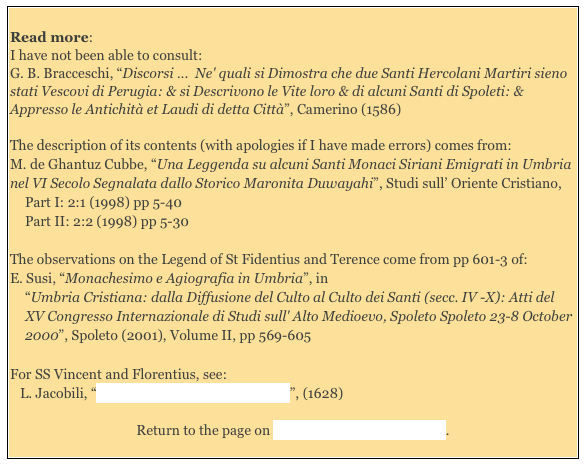 Read more:
I have not been able to consult:
G. B. Bracceschi, “Discorsi ... Ne' quali si Dimostra che due Santi Hercolani Martiri sieno stati Vescovi di Perugia: & si Descrivono le Vite loro & di alcuni Santi di Spoleti: & Appresso le Antichità et Laudi di detta Città”, Camerino (1586)
The description of its contents (with apologies if I have made errors) comes from:
M. de Ghantuz Cubbe, “Una Leggenda su alcuni Santi Monaci Siriani Emigrati in Umbria nel VI Secolo Segnalata dallo Storico Maronita Duwayahi”, Studi sull’ Oriente Cristiano,
Part I: 2:1 (1998) pp 5-40
Part II: 2:2 (1998) pp 5-30
The observations on the Legend of St Fidentius and Terence come from pp 601-3 of:
E. Susi, “Monachesimo e Agiografia in Umbria”, in
“Umbria Cristiana: dalla Diffusione del Culto al Culto dei Santi (secc. IV -X): Atti del XV Congresso Internazionale di Studi sull' Alto Medioevo, Spoleto Spoleto 23-8 October 2000”, Spoleto (2001), Volume II, pp 569-605
For SS Vincent and Florentius, see:
L. Jacobili, “Vite de' Santi e Beati di Foligno”, (1628)
Return to the page on Saints Venerated in Umbria.