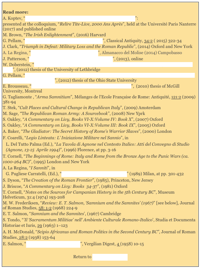 
Read more: 
A. Koptev, “Early Legislative Practice and the Leges Sacratae in Livy”:
presented at the colloquium, “Relire Tite-Live, 2000 Ans Après”, held at the Université Paris Nanterre (2017) and published onlineM. Brown, “The Irish Enlightenment”, (2016) Harvard
G. Pellam, “Sacer, Sacrosanctus and Leges Sacratae”, Classical Antiquity, 34:2 ( 2015) 322-34
J. Clark, “Triumph in Defeat: Military Loss and the Roman Republic”, (2014) Oxford and New York
A. La Regina, “Pietrabbondante e il Sannio Antico”, Almanacco del Molise (2014) Campobasso
J. Patterson, “Samnites, Ligurians and Romans Revisited”, (2013), online
W. Doberstein, “The Samnite Legacy : an Examination of the Samnitic Influences upon the Roman State”, (2012) thesis of the University of Lethbridge
G. Pellam, “The Belly and the Limbs: Reconsidering the Idea of a Plebeian ‘State Within the State’ in the Early Roman Republic ”, (2012) thesis of the Ohio State University 
E. Brousseau, “Politics and Policy: Rome and Liguria (200-172 BC)”,  (2010) thesis of McGill University, Montreal 
G. Tagliamonte , “Arma Samnitium”, Mélanges de l'Ecole Française de Rome: Antiquité, 121:2 (2009) 381-94T. Stek, “Cult Places and Cultural Change in Republican Italy”, (2009) Amsterdam
M. Sage, “The Republican Roman Army: A Sourcebook”, (2008) New Yprk
S. Oakley, “A Commentary on Livy, Books VI-X:Volume IV: Book X”, (2007) Oxford
S. Oakley, “A Commentary on Livy, Books VI-X:Volume III: Book IX”, (2005) Oxford
A. Baker, “The Gladiator: The Secret History of Rome's Warrior Slaves”, (2000) London
F. Coarelli, “Legio Linteata: L’ Iniziazione Militare nel Sannio”, in 
L. Del Tutto Palma (Ed.), “La Tavola di Agnone nel Contesto Italico: Atti del Convegno di Studio (Agnone, 13-15  Aprile 1994)”, (1996) Florence, at pp. 3-16
T. Cornell, “The Beginnings of Rome: Italy and Rome from the Bronze Age to the Punic Wars (ca. 1000-264 BC)”, (1995) London and New York 
A. La Regina, “I Sanniti”, in 
G. Pugliese Carratelli, (Ed.), “Italia: Omnium Terrarum Parens” (1989) Milan, at pp. 301-432
S. Dyson, “The Creation of the Roman Frontier”, (1985), Princeton, New Jersey
J. Briscoe, “A Commentary on Livy: Books  34-37”, (1981) OxfordT. Cornell, “Notes on the Sources for Campanian History in the 5th Century BC”, Museum Helveticum, 31:4 (1974) 193-208
M. W. Frederiksen, “Review: E. T. Salmon, ‘Samnium and the Samnites’ (1967)” [see below], Journal of Roman Studies, 58: 1-2 (1968) 224-9
E. T. Salmon, “Samnium and the Samnites’, (1967) Cambridge 
S. Tondo, “'Il ‘Sacramentum Militiae’ nell' Ambiente Culturale Romano-Italico', Studia et Documenta Historiae et Iuris, 29 (1963) 1–123 
A. H. McDonald, “Scipio Africanus and Roman Politics in the Second Century BC”, Journal of Roman Studies, 28:2 (1938) 153-64 
E. Salmon, “Samnite and Roman Cumae”, Vergilian Digest, 4 (1958) 10-15 

Return to Site Map: Romans 